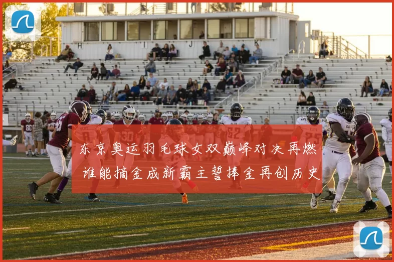 东京奥运羽毛球女双巅峰对决再燃 谁能摘金成新霸主誓捧金再创历史