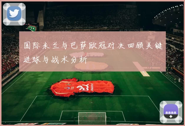 国际米兰与巴萨欧冠对决回顾关键进球与战术分析